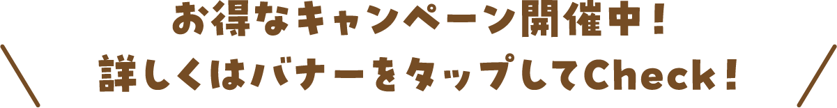 お得なキャンペーン開催中！詳しくはバナーをタップしてCheck！